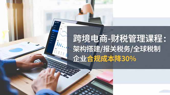 跨境电商-财税管理课程：架构搭建/报关税务/全球税制，企业合规成本降30%-资源社·项目库